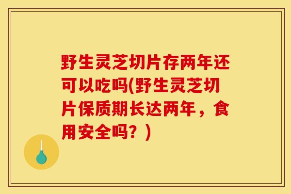野生灵芝切片存两年还可以吃吗(野生灵芝切片保质期长达两年，食用安全吗？)