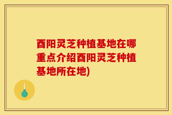 酉阳灵芝种植基地在哪重点介绍酉阳灵芝种植基地所在地)