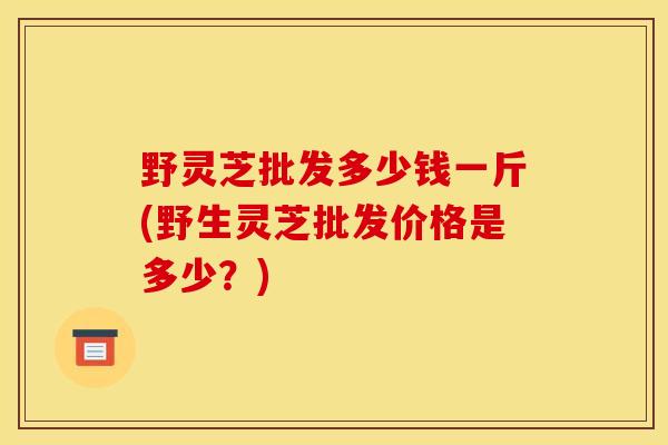 野灵芝批发多少钱一斤(野生灵芝批发价格是多少？)