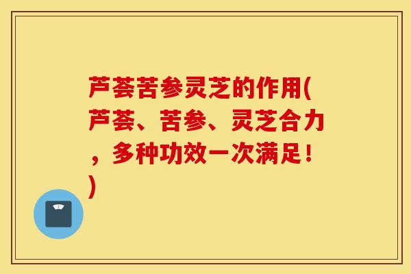 芦荟苦参灵芝的作用(芦荟、苦参、灵芝合力，多种功效一次满足！)