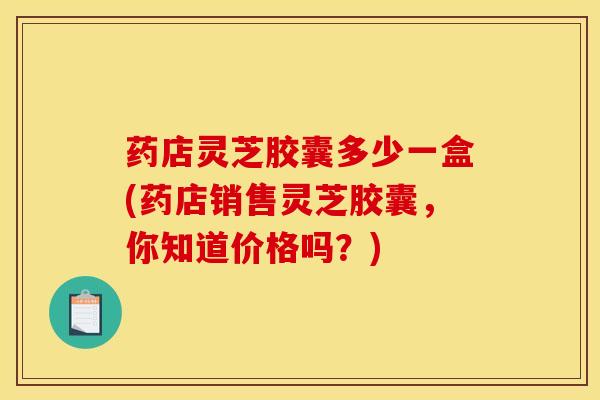 药店灵芝胶囊多少一盒(药店销售灵芝胶囊，你知道价格吗？)