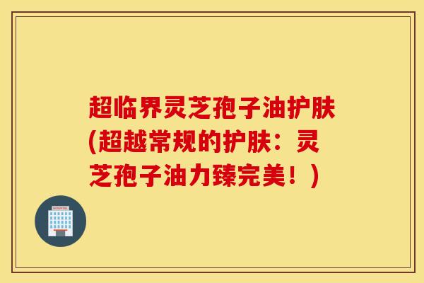 超临界灵芝孢子油护肤(超越常规的护肤：灵芝孢子油力臻完美！)