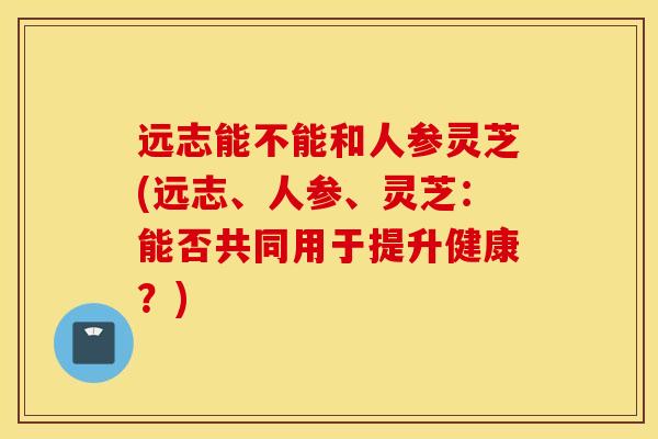 远志能不能和人参灵芝(远志、人参、灵芝：能否共同用于提升健康？)