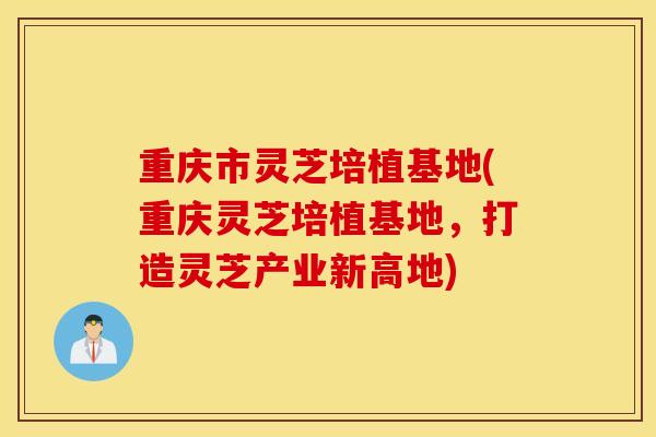 重庆市灵芝培植基地(重庆灵芝培植基地，打造灵芝产业新高地)