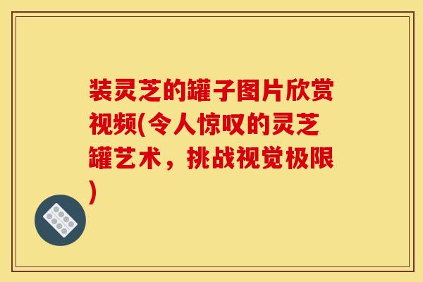 装灵芝的罐子图片欣赏视频(令人惊叹的灵芝罐艺术，挑战视觉极限)