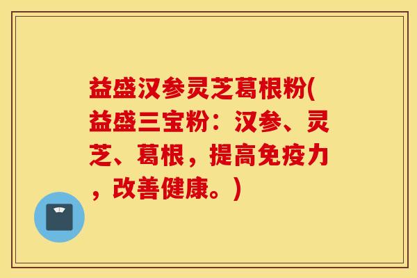 益盛汉参灵芝葛根粉(益盛三宝粉：汉参、灵芝、葛根，提高免疫力，改善健康。)