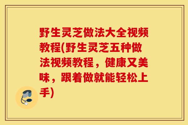 野生灵芝做法大全视频教程(野生灵芝五种做法视频教程，健康又美味，跟着做就能轻松上手)