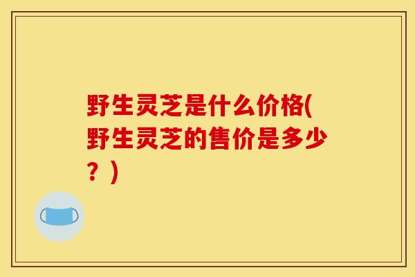野生灵芝是什么价格(野生灵芝的售价是多少？)