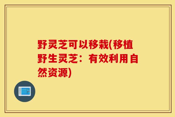 野灵芝可以移栽(移植野生灵芝：有效利用自然资源)