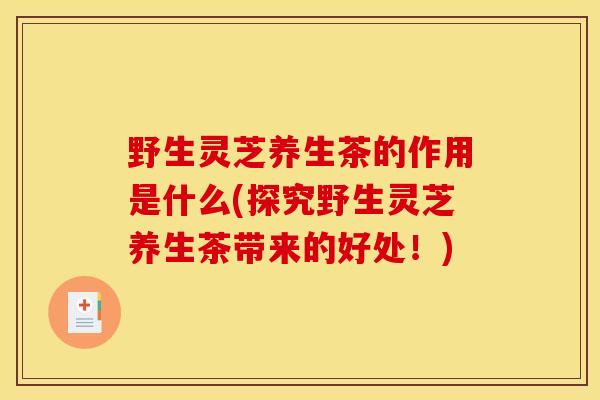 野生灵芝养生茶的作用是什么(探究野生灵芝养生茶带来的好处！)