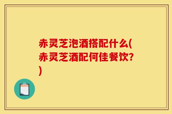 赤灵芝泡酒搭配什么(赤灵芝酒配何佳餐饮？)