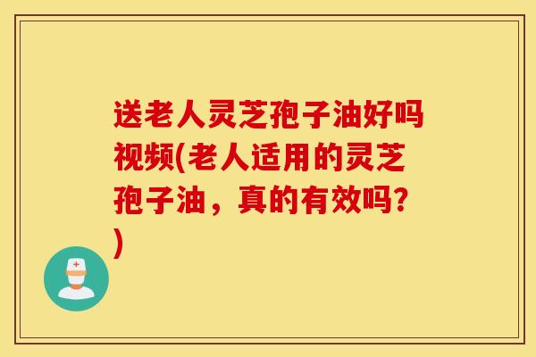 送老人灵芝孢子油好吗视频(老人适用的灵芝孢子油，真的有效吗？)