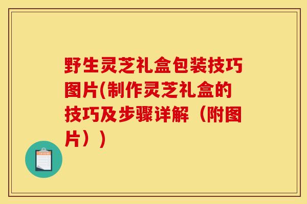 野生灵芝礼盒包装技巧图片(制作灵芝礼盒的技巧及步骤详解（附图片）)