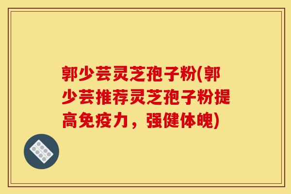 郭少芸灵芝孢子粉(郭少芸推荐灵芝孢子粉提高免疫力，强健体魄)