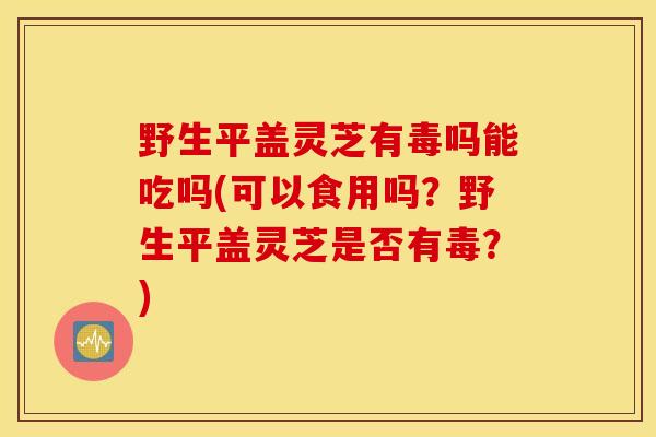 野生平盖灵芝有毒吗能吃吗(可以食用吗？野生平盖灵芝是否有毒？)