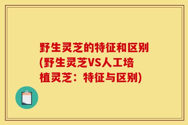 野生灵芝的特征和区别(野生灵芝VS人工培植灵芝：特征与区别)