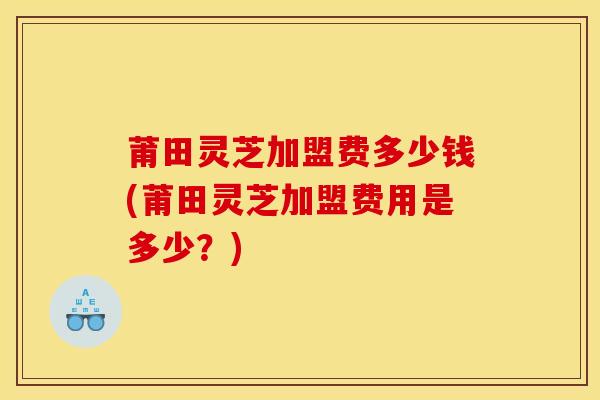 莆田灵芝加盟费多少钱(莆田灵芝加盟费用是多少？)