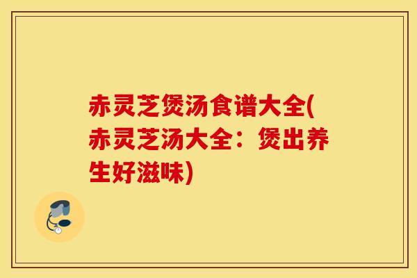 赤灵芝煲汤食谱大全(赤灵芝汤大全：煲出养生好滋味)