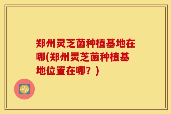 郑州灵芝菌种植基地在哪(郑州灵芝菌种植基地位置在哪？)