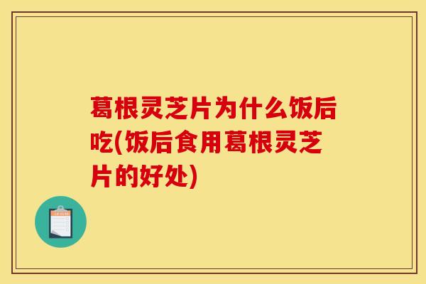 葛根灵芝片为什么饭后吃(饭后食用葛根灵芝片的好处)