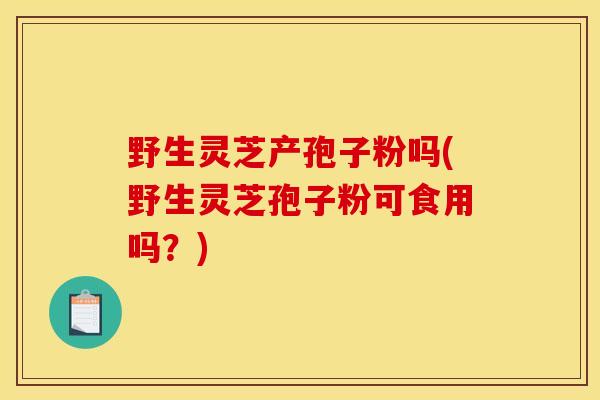 野生灵芝产孢子粉吗(野生灵芝孢子粉可食用吗？)