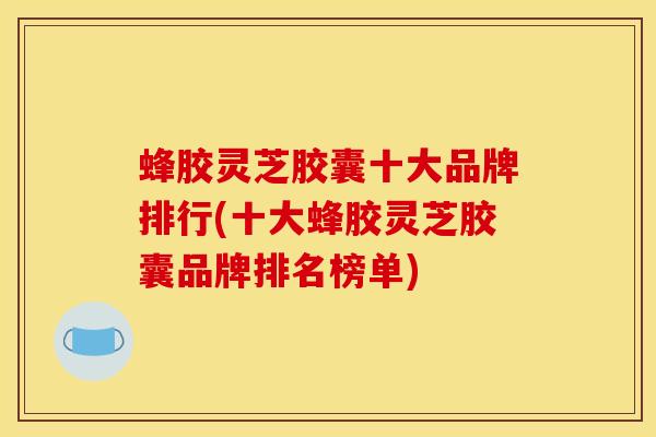 蜂胶灵芝胶囊十大品牌排行(十大蜂胶灵芝胶囊品牌排名榜单)