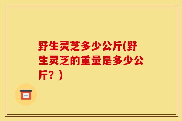 野生灵芝多少公斤(野生灵芝的重量是多少公斤？)