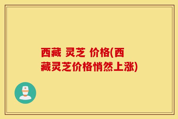 西藏 灵芝 价格(西藏灵芝价格悄然上涨)