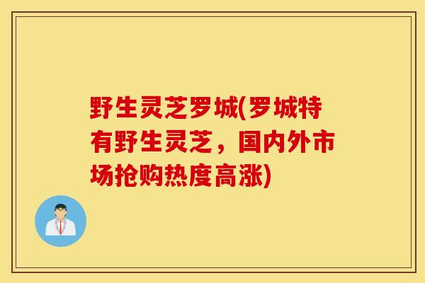 野生灵芝罗城(罗城特有野生灵芝，国内外市场抢购热度高涨)