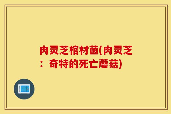 肉灵芝棺材菌(肉灵芝：奇特的死亡蘑菇)