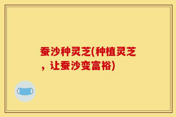 蚕沙种灵芝(种植灵芝，让蚕沙变富裕)