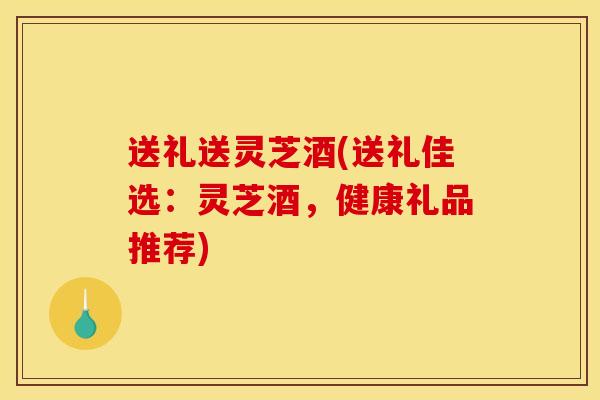 送礼送灵芝酒(送礼佳选：灵芝酒，健康礼品推荐)