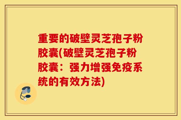 重要的破壁灵芝孢子粉胶囊(破壁灵芝孢子粉胶囊：强力增强免疫系统的有效方法)