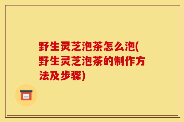 野生灵芝泡茶怎么泡(野生灵芝泡茶的制作方法及步骤)