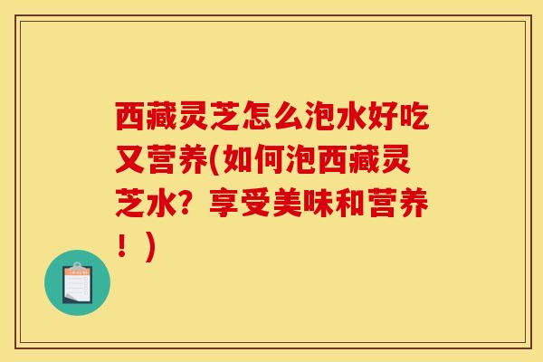 西藏灵芝怎么泡水好吃又营养(如何泡西藏灵芝水？享受美味和营养！)