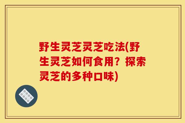 野生灵芝灵芝吃法(野生灵芝如何食用？探索灵芝的多种口味)
