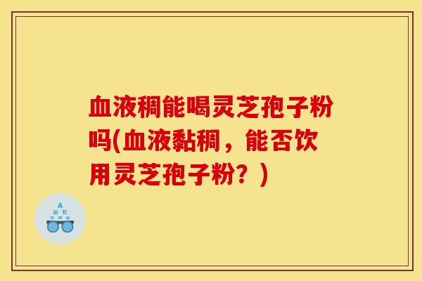 血液稠能喝灵芝孢子粉吗(血液黏稠，能否饮用灵芝孢子粉？)
