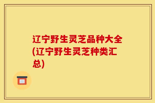 辽宁野生灵芝品种大全(辽宁野生灵芝种类汇总)