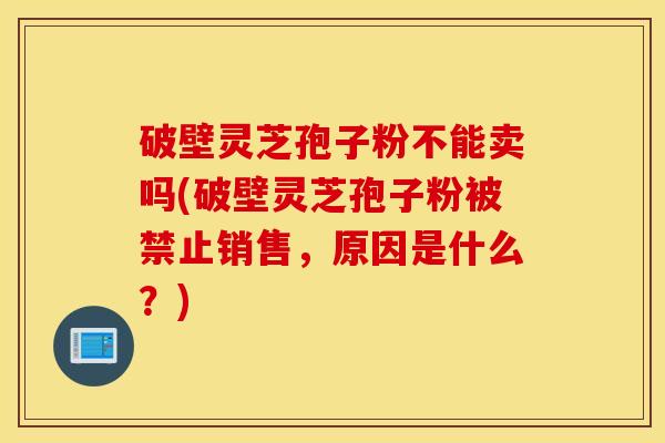 破壁灵芝孢子粉不能卖吗(破壁灵芝孢子粉被禁止销售，原因是什么？)