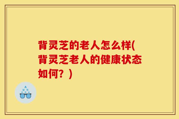 背灵芝的老人怎么样(背灵芝老人的健康状态如何？)