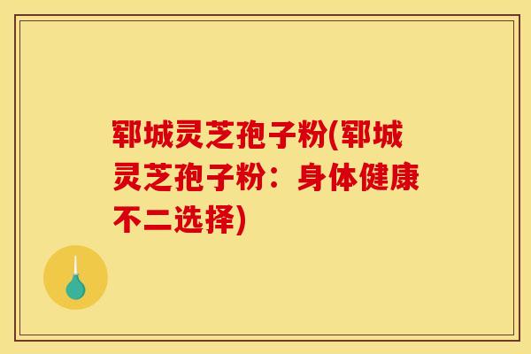 郓城灵芝孢子粉(郓城灵芝孢子粉：身体健康不二选择)