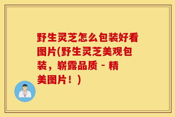 野生灵芝怎么包装好看图片(野生灵芝美观包装，崭露品质 - 精美图片！)