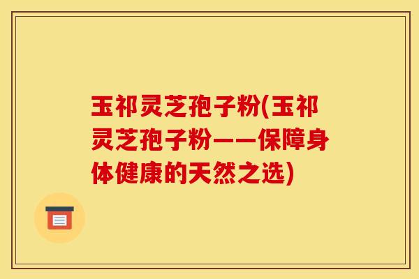 玉祁灵芝孢子粉(玉祁灵芝孢子粉——保障身体健康的天然之选)