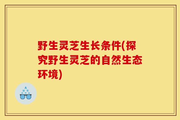 野生灵芝生长条件(探究野生灵芝的自然生态环境)
