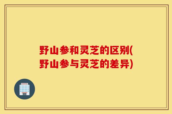 野山参和灵芝的区别(野山参与灵芝的差异)