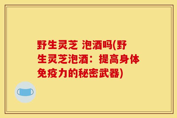 野生灵芝 泡酒吗(野生灵芝泡酒：提高身体免疫力的秘密武器)