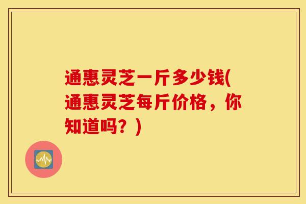 通惠灵芝一斤多少钱(通惠灵芝每斤价格，你知道吗？)