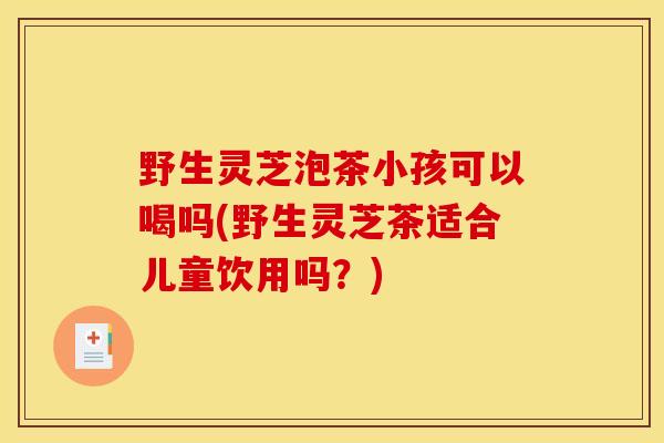 野生灵芝泡茶小孩可以喝吗(野生灵芝茶适合儿童饮用吗？)