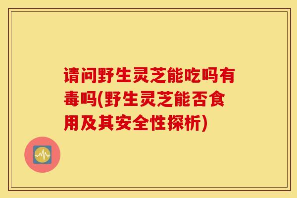 请问野生灵芝能吃吗有毒吗(野生灵芝能否食用及其安全性探析)