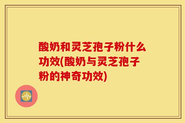 酸奶和灵芝孢子粉什么功效(酸奶与灵芝孢子粉的神奇功效)